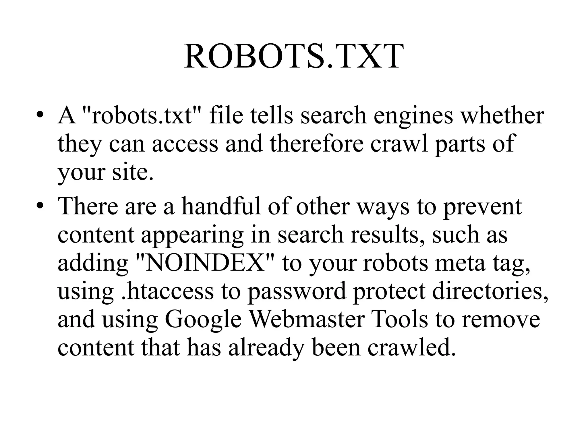 ROBOTS.TXTA "robots.txt" file tells search engines whether they can access and therefore crawl parts of your site.There are a handful of other ways to prevent content appearing in search results, such as adding "NOINDEX" to your robots meta tag, using .htaccess to password protect directories, and using Google Webmaster Tools to remove content that has already been crawled. 