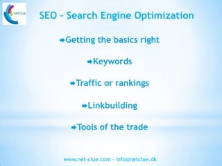 SEO – Search Engine Optimization

    Getting     the basics right

             Keywords


       Traffic    or rankings

           Linkbuilding


       Tools     of the trade


     www.net-clue.com - info@netclue.dk
 