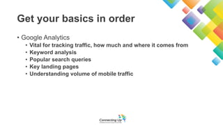 Get your basics in order
• Google Analytics
• Vital for tracking traffic, how much and where it comes from
• Keyword analy...