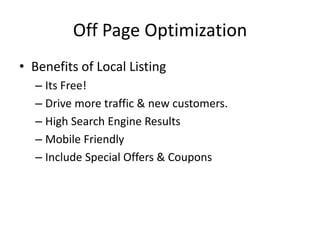 Off Page Optimization
• Benefits of Local Listing
– Its Free!
– Drive more traffic & new customers.
– High Search Engine Results
– Mobile Friendly
– Include Special Offers & Coupons
 