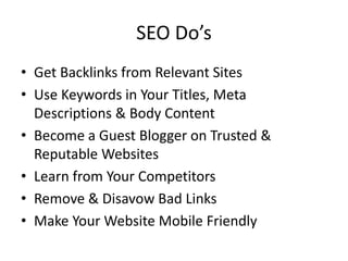 SEO Do’s
• Get Backlinks from Relevant Sites
• Use Keywords in Your Titles, Meta
Descriptions & Body Content
• Become a Guest Blogger on Trusted &
Reputable Websites
• Learn from Your Competitors
• Remove & Disavow Bad Links
• Make Your Website Mobile Friendly
 