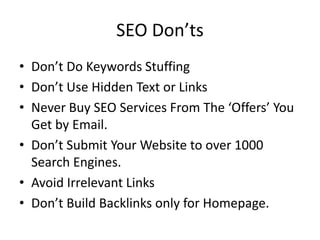 SEO Don’ts
• Don’t Do Keywords Stuffing
• Don’t Use Hidden Text or Links
• Never Buy SEO Services From The ‘Offers’ You
Get by Email.
• Don’t Submit Your Website to over 1000
Search Engines.
• Avoid Irrelevant Links
• Don’t Build Backlinks only for Homepage.
 
