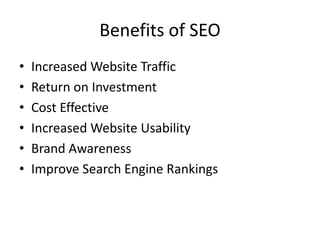 Benefits of SEO
• Increased Website Traffic
• Return on Investment
• Cost Effective
• Increased Website Usability
• Brand Awareness
• Improve Search Engine Rankings
 