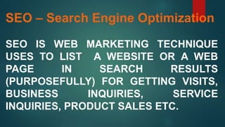SEO – Search Engine Optimization
SEO IS WEB MARKETING TECHNIQUE
USES TO LIST A WEBSITE OR A WEB
PAGE IN SEARCH RESULTS
(PURPOSEFULLY) FOR GETTING VISITS,
BUSINESS INQUIRIES, SERVICE
INQUIRIES, PRODUCT SALES ETC.
 