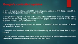 Google’s controlled updates
2011 - 21 strong updates were in 2011. (excluding some updates of 2010 Google was able to
make many changes in their search results in 2011)
Google Panda Update – It was a strong algorithm modification made by Google which
succeeded in removing many low quality website pages indexed in search results using
duplicate content, Low quality content etc.
Starting from Panda Farmer, Panda 2.0, Panda 2.1, Panda 2.2, Panda 2.3, Panda 2.4, Panda
2.5, Panda flux, Panda 3.1
The year 2012 become a black year for SEO especially for White hat group with 37 major
updates.
Google Penguin updates – which was aimed link spammers. It remove websites indexed in
Google with support of heave link building & paid back links
 