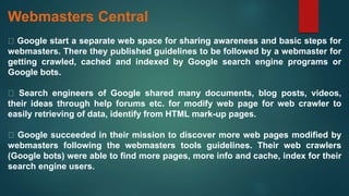 Webmasters Central
Google start a separate web space for sharing awareness and basic steps for
webmasters. There they published guidelines to be followed by a webmaster for
getting crawled, cached and indexed by Google search engine programs or
Google bots.
Search engineers of Google shared many documents, blog posts, videos,
their ideas through help forums etc. for modify web page for web crawler to
easily retrieving of data, identify from HTML mark-up pages.
Google succeeded in their mission to discover more web pages modified by
webmasters following the webmasters tools guidelines. Their web crawlers
(Google bots) were able to find more pages, more info and cache, index for their
search engine users.
 