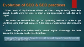 Evolution of SEO & SEO practices
When 100% of requirements needed for search engine listing were kept
secret, Google were not able to crawl a big percentage of websites & its
pages.
But when the revealed few tips for optimizing website in order to get
identified using their web crawlers, A big group of webmasters start misusing
it.
When Google used niche-specific search engine technology, the initial
spamming tendency was keyword stuffing.
<meta name=“keywords” content=“keyword1, keyword2, keyword3, keyword4, keyword5, keyword6,
keyword7, keyword8, keyword9” />
 