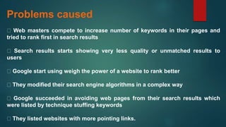 Problems caused
Web masters compete to increase number of keywords in their pages and
tried to rank first in search results
Search results starts showing very less quality or unmatched results to
users
Google start using weigh the power of a website to rank better
They modified their search engine algorithms in a complex way
Google succeeded in avoiding web pages from their search results which
were listed by technique stuffing keywords
They listed websites with more pointing links.
 
