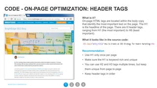 CODE - ON-PAGE OPTIMIZATION: HEADER TAGS
What is it?
On-page HTML tags are located within the body copy
that identify the most important text on the page. The H1
is the headline of the page. There are 6 header tags,
ranging from H1 (the most important) to H6 (least
important).
What it looks like in the source code:
Recommendation
• Use H1 only once per page
• Make sure the H1 is keyword rich and unique
• You can use H2 and H3 tags multiple times, but keep
them unique from page to page
• Keep header tags in order
31 2 4
 