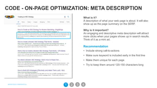 CODE - ON-PAGE OPTIMIZATION: META DESCRIPTION
What is it?
A description of what your web page is about. It will also
show up as the page summary on the SERP.
Why is it important?
An engaging and descriptive meta description will attract
more clicks when your pages shows up in search results.
Think of it as a mini ad.
Recommendation
• Include strong call-to-actions
• Make sure keyword is included early in the first line
• Make them unique for each page
• Try to keep them around 120-150 characters long
31 2 4
 
