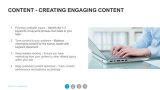 CONTENT - CREATING ENGAGING CONTENT
1. Prioritize profitable topics – Identify the 1-3
keywords or keyword phrases that relate to your
topic
2. Tune content to your audience – Balance
informative content for the human reader with
keyword placement
3. Keep readers clicking – Ensure you have
interlinking from your content to other related topics
within your site
4. Keep published content optimized – Track content
performance and optimize accordingly
32 41
 
