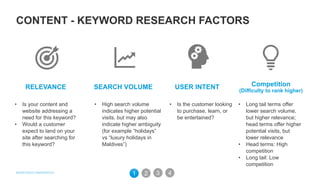 SEARCH VOLUME USER INTENTRELEVANCE
• Is your content and
website addressing a
need for this keyword?
• Would a customer
expect to land on your
site after searching for
this keyword?
• High search volume
indicates higher potential
visits, but may also
indicate higher ambiguity
(for example “holidays”
vs “luxury holidays in
Maldives”)
• Is the customer looking
to purchase, learn, or
be entertained?
Competition
(Difficulty to rank higher)
• Long tail terms offer
lower search volume,
but higher relevance;
head terms offer higher
potential visits, but
lower relevance
• Head terms: High
competition
• Long tail: Low
competition
31 2 4
CONTENT - KEYWORD RESEARCH FACTORS
 