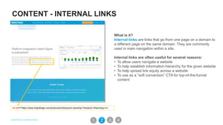 CONTENT - INTERNAL LINKS
What is it?
Internal links are links that go from one page on a domain to
a different page on the same domain. They are commonly
used in main navigation within a site.
Internal links are often useful for several reasons:
• To allow users navigate a website
• To help establish information hierarchy for the given website
• To help spread link equity across a website
• To use as a ”soft conversion” CTA for top-of-the-funnel
content
<a href="https://www.brightedge.com/products/s3/keyword-reporting">Keyword Reporting</a>
31 2 4
 