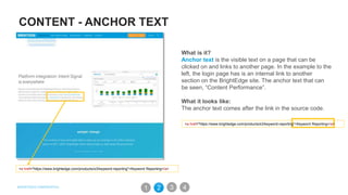 CONTENT - ANCHOR TEXT
What is it?
Anchor text is the visible text on a page that can be
clicked on and links to another page. In the example to the
left, the login page has is an internal link to another
section on the BrightEdge site. The anchor text that can
be seen, “Content Performance”.
What it looks like:
The anchor text comes after the link in the source code.
<a href="https://www.brightedge.com/products/s3/keyword-reporting">Keyword Reporting</a>
<a href="https://www.brightedge.com/products/s3/keyword-reporting">Keyword Reporting</a>
31 2 4
 