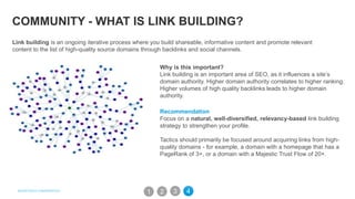 COMMUNITY - WHAT IS LINK BUILDING?
Why is this important?
Link building is an important area of SEO, as it influences a site’s
domain authority. Higher domain authority correlates to higher ranking.
Higher volumes of high quality backlinks leads to higher domain
authority.
Recommendation
Focus on a natural, well-diversified, relevancy-based link building
strategy to strengthen your profile.
Tactics should primarily be focused around acquiring links from high-
quality domains - for example, a domain with a homepage that has a
PageRank of 3+, or a domain with a Majestic Trust Flow of 20+.
Link building is an ongoing iterative process where you build shareable, informative content and promote relevant
content to the list of high-quality source domains through backlinks and social channels.
31 2 4
 