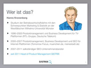 Wer ist das?
Hanns Kronenberg
Studium der Betriebswirtschaftslehre mit den  
Schwerpunkten Marketing & Statistik an der  
Westfälischen Wilhelms-Universität Münster
1996–2000 Produktmanagement und Business Development für TV-
Plattformen (RTL-Gruppe, Deutsche Telekom)
2000–2007 Produktmanagement, Business Development und SEO für
Internet-Plattformen (Tomorrow Focus, muenchen.de, meinestadt.de)
2007–2011 selbständiger SEO-Unternehmensberater
seit 2011 Head of Product Management SISTRIX
2
 