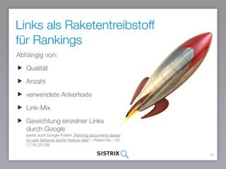Links als Raketentreibstoff
für Rankings
24
Abhängig von:
Qualität
Anzahl
verwendete Ankertexte
Link-Mix
Gewichtung einzelner Links durch
Google 
(siehe auch Google-Patent „Ranking documents based
on user behavior and/or feature data“ - Patent No.: US
7,716,225 BI)
 