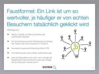 31
Abhängig von:
Stärke, Qualität und Besucherzahlen der
verlinkenden Website
Ort der Einbindung (hohe Sichtbarkeit am Anfang
des Textes oder kaum beachtet im Footer?)
thematisch passende Einbindung (hohe CTR)
Formatierung des Links (Farbe, Unterstreichung)
was sind Spamlinks noch wert, wenn Google die
tatsächlichen Besucherströme über den Google
Chrome Browser messen kann?
Faustformel: Ein Link ist um so
wertvoller, je häufiger er von echten
Besuchern tatsächlich geklickt wird
 