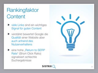 Rankingfaktor
Content
33
viele Links sind ein wichtiges
Signal für guten Content
verstärkt bewertet Google die
Qualität einer Website aber
auch anhand des
Nutzerverhaltens
eine hohe „Return to SERP
Rate“ (Short Click Ratio)
signalisiert schlechte
Suchergebnisse
 