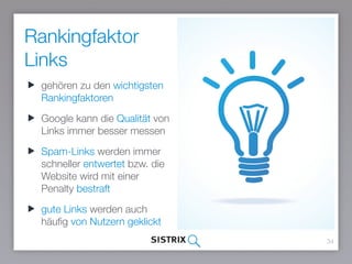 Rankingfaktor
Links
34
gehören zu den wichtigsten
Rankingfaktoren
Google kann die Qualität von
Links immer besser messen
Spam-Links werden immer
schneller entwertet bzw. die
Website wird mit einer Penalty
bestraft
gute Links werden auch
häufig von Nutzern geklickt
 