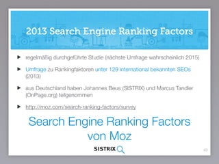Search Engine Ranking Factors
von Moz
40
regelmäßig durchgeführte Studie (nächste Umfrage wahrscheinlich 2015)
Umfrage zu Rankingfaktoren unter über 150 international bekannten SEOs
(2015) inkl. Johannes Beus von SISTRIX
http://moz.com/search-ranking-factors/survey
 