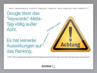 Google lässt das
"keywords"-Meta-Tag
völlig außer Acht.
Es hat keinerlei
Auswirkungen auf das
Ranking.
57
Quelle: http://googlewebmastercentral-de.blogspot.de/2009/09/google-verwendet-das-keywords-meta-tag.html
wirklich nicht!
<meta name=keywords content="keywords, keyword, meta keywords, meta keyword"/>
 