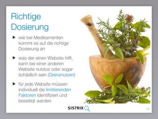 Richtige
Dosierung
63
wie bei Medikamenten
kommt es auf die richtige
Dosierung an
was der einen Website hilft,
kann bei einer anderen
Website nutzlos oder sogar
schädlich sein (Grenznutzen)
für jede Website müssen
individuell die limitierenden
Faktoren identifiziert und
beseitigt werden
 