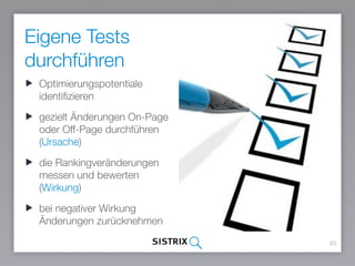 Eigene Tests
durchführen
65
Optimierungspotentiale
identifizieren
gezielt Änderungen On-Page
oder Off-Page durchführen
(Ursache)
die Rankingveränderungen
messen und bewerten
(Wirkung)
bei negativer Wirkung
Änderungen zurücknehmen
 