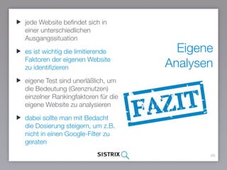 Eigene
Analysen
66
jede Website befindet sich in
einer unterschiedlichen
Ausgangssituation
es ist wichtig die limitierende
Faktoren der eigenen Website zu
identifizieren
eigene Test sind unerläßlich, um
die Bedeutung (Grenznutzen)
einzelner Rankingfaktoren für die
eigene Website zu analysieren
dabei sollte man mit Bedacht die
Dosierung steigern, um z.B.
nicht in einen Google-Filter zu
geraten
 