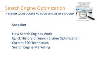Search Engine Optimization A site that LOOKS GOOD is NO GOOD unless it can BE FOUND. Snapshot: How Search Engines Work Quick History of Search Engine Optimization Current SEO Techniques Search Engine Marketing 