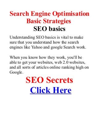 Search Engine Optimisation
Basic Strategies
SEO basics
Understanding SEO basics is vital to make
sure that you understand how the search
engines like Yahoo and google Search work.
When you know how they work, you'll be
able to get your websites, web 2.0 websites,
and all sorts of articles online ranking high on
Google.
SEO Secrets
Click Here
 