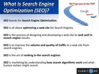 What Is Search Engine
Optimization (SEO)?
SEO Stands for Search Engine Optimization.
SEO is all about optimizing a web site for Search Engines.
SEO is the process of designing and developing a web site to rank well in
search engine results.
SEO is to improve the volume and quality of traffic to a web site from
search engines.
SEO is the art of ranking in the search engines.
SEO is marketing by understanding how search algorithms work and what
human visitors might search.
 