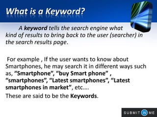 What is a Keyword?
A keyword tells the search engine what
kind of results to bring back to the user (searcher) in
the search results page.
For example , If the user wants to know about
Smartphones, he may search it in different ways such
as, “Smartphone”, “buy Smart phone” ,
“smartphones”, “Latest smartphones”, “Latest
smartphones in market”, etc….
These are said to be the Keywords.
 