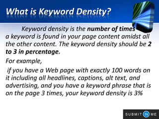 What is Keyword Density?
Keyword density is the number of times
a keyword is found in your page content amidst all
the other content. The keyword density should be 2
to 3 in percentage.
For example,
if you have a Web page with exactly 100 words on
it including all headlines, captions, alt text, and
advertising, and you have a keyword phrase that is
on the page 3 times, your keyword density is 3%
 