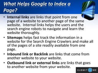 What Helps Google to Index a
Page?
• Internal links are links that point from one
page of a website to another page of the same
website. Internal links helps the users and the
search engine robots to navigate and learn the
website thoroughly.
• Sitemaps helps fast track the information in a
website for the Search Engine Crawlers and make all
of the pages of a site readily available from one
page.
• Inbound link or Backlink are links that come from
another website to your website.
• Outbound link or external links are links that goes
to another website from your website.
 