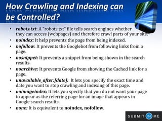 How Crawling and Indexing can
be Controlled?
• robots.txt: A "robots.txt" file tells search engines whether
they can access (webpages) and therefore crawl parts of your site.
• noindex: It help prevents the page from being indexed.
• nofollow: It prevents the Googlebot from following links from a
page.
• nosnippet: It prevents a snippet from being shown in the search
results.
• noarchive: It prevents Google from showing the Cached link for a
page.
• unavailable_after:[date]: It lets you specify the exact time and
date you want to stop crawling and indexing of this page.
• noimageindex: It lets you specify that you do not want your page
to appear as the referring page for an image that appears in
Google search results.
• none: It is equivalent to noindex, nofollow.
 