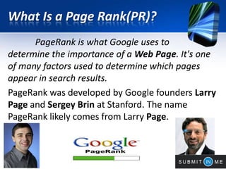 What Is a Page Rank(PR)?
PageRank is what Google uses to
determine the importance of a Web Page. It's one
of many factors used to determine which pages
appear in search results.
PageRank was developed by Google founders Larry
Page and Sergey Brin at Stanford. The name
PageRank likely comes from Larry Page.
 