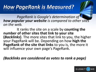 How PageRank is Measured?
PageRank is Google's determination of
how popular your website is compared to other sites
on the web.
It ranks the site on a scale by counting the
number of other sites that link to your site
(Backlinks). The more sites that link to you, the higher
your PageRank will be. Depending on how high the
PageRank of the site that links to you is, the more it
will influence your own page's PageRank.
(Backlinks are considered as votes to rank a page)
 
