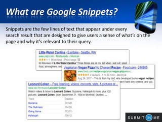 What are Google Snippets?
Snippets are the few lines of text that appear under every
search result that are designed to give users a sense of what’s on the
page and why it’s relevant to their query.
 