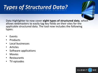 Types of Structured Data?
Data Highlighter to now cover eight types of structured data, which
allows webmasters to easily tag key fields on their sites for the
applicable structured data. The tool now includes the following
types:
• Events
• Products
• Local businesses
• Articles
• Software applications
• Movies
• Restaurants
• TV episodes
 