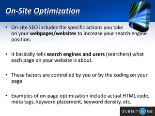 On-Site Optimization
• On-site SEO includes the specific actions you take
on your webpages/websites to increase your search engine
position.
• It basically tells search engines and users (searchers) what
each page on your website is about.
• These factors are controlled by you or by the coding on your
page.
• Examples of on-page optimization include actual HTML code,
meta tags, keyword placement, keyword density, etc.
 