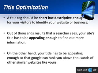 Title Optimization
• A title tag should be short but descriptive enough
for your visitors to identify your website or business.
• Out of thousands results that a searcher sees, your site’s
title has to be appealing enough to find out more
information.
• On the other hand, your title has to be appealing
enough so that google can rank you above thousands of
other similar websites like yours.
 