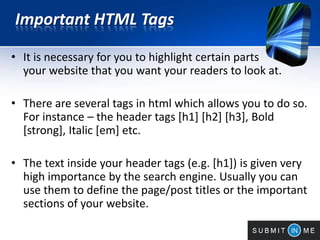 Important HTML Tags
• It is necessary for you to highlight certain parts of
your website that you want your readers to look at.
• There are several tags in html which allows you to do so.
For instance – the header tags [h1] [h2] [h3], Bold
[strong], Italic [em] etc.
• The text inside your header tags (e.g. [h1]) is given very
high importance by the search engine. Usually you can
use them to define the page/post titles or the important
sections of your website.
 
