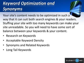 Keyword Optimization and
Synonyms
Your site’s content needs to be optimized in such a
way that it can suit both search engines & your readers.
Stuffing your site with too many keywords can make your
site unreadable. So you will need to have some sort of
balance between your keywords & your content.
• Research on Keywords
• Acceptable Keyword Density
• Synonyms and Related Keywords
• Long Tail Keywords
 