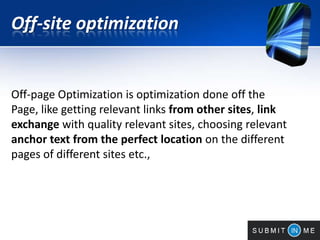 Off-site optimization
Off-page Optimization is optimization done off the
Page, like getting relevant links from other sites, link
exchange with quality relevant sites, choosing relevant
anchor text from the perfect location on the different
pages of different sites etc.,
 