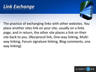Link Exchange
The practice of exchanging links with other websites. You
place another sites link on your site, usually on a links
page, and in return, the other site places a link on their
site back to you. (Reciprocal link, One-way linking, Multi-
way linking, Forum signature linking, Blog comments, one
way linking)
 