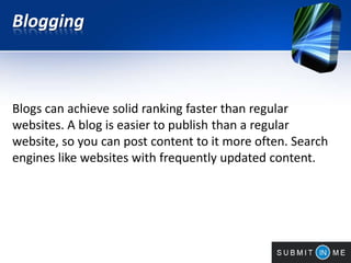 Blogging
Blogs can achieve solid ranking faster than regular
websites. A blog is easier to publish than a regular
website, so you can post content to it more often. Search
engines like websites with frequently updated content.
 