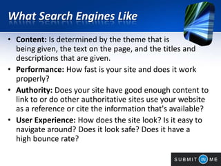What Search Engines Like
• Content: Is determined by the theme that is
being given, the text on the page, and the titles and
descriptions that are given.
• Performance: How fast is your site and does it work
properly?
• Authority: Does your site have good enough content to
link to or do other authoritative sites use your website
as a reference or cite the information that's available?
• User Experience: How does the site look? Is it easy to
navigate around? Does it look safe? Does it have a
high bounce rate?
 