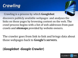 Crawling
Crawling is a process by which Googlebot
discovers publicly available webpages and analyses the
links on those pages by browsing content on the web. The
crawl process begins with a list of web addresses from past
crawls and sitemaps provided by website owners.
The crawler goes from link to link and brings data about
those webpages back to Google’s servers.
(Googlebot -Google Crawler)
 