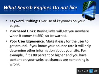 What Search Engines Do not like
• Keyword Stuffing: Overuse of keywords on your
pages.
• Purchased Links: Buying links will get you nowhere
when it comes to SEO, so be warned.
• Poor User Experience: Make it easy for the user to
get around. If you know your bounce rate it will help
determine other information about your site. For
example, if it's 80 percent or higher and you have
content on your website, chances are something is
wrong.
 